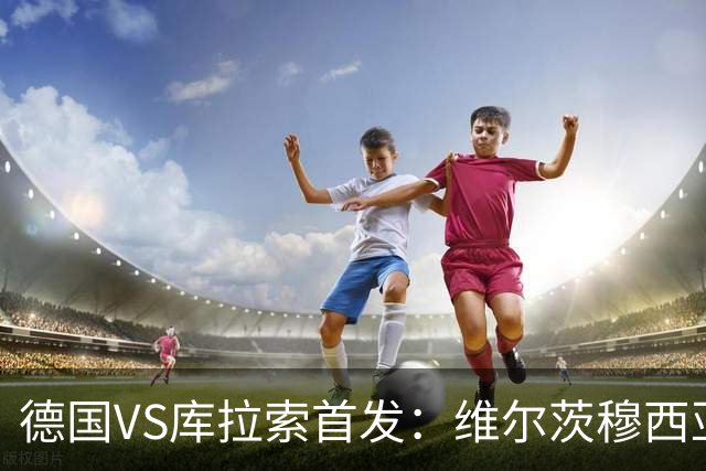 德国VS库拉索首发：维尔茨穆西亚拉配萨内 诺伊尔首发